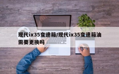 现代ix35变速箱/现代ix35变速箱油需要更换吗