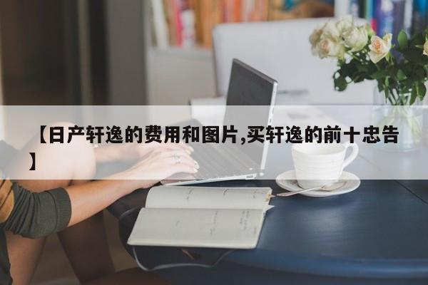 【日产轩逸的费用和图片,买轩逸的前十忠告】