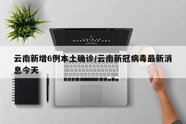 云南新增6例本土确诊/云南新冠病毒最新消息今天