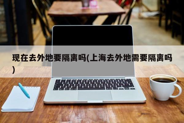 现在去外地要隔离吗(上海去外地需要隔离吗)