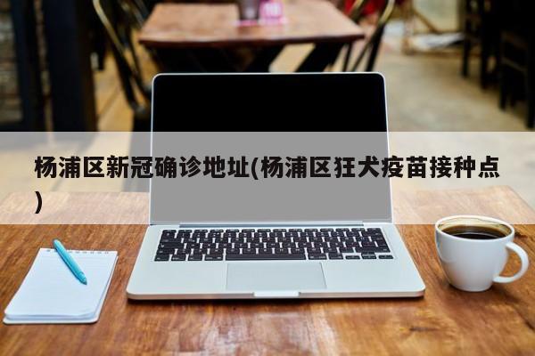 杨浦区新冠确诊地址(杨浦区狂犬疫苗接种点)