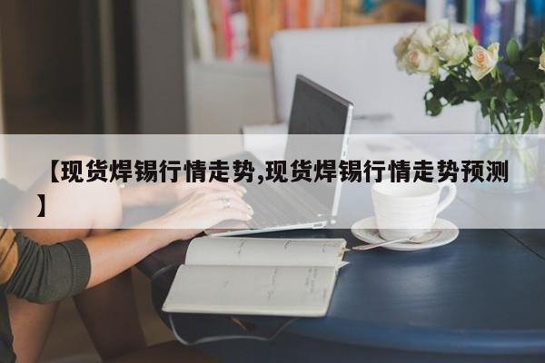 【现货焊锡行情走势,现货焊锡行情走势预测】
