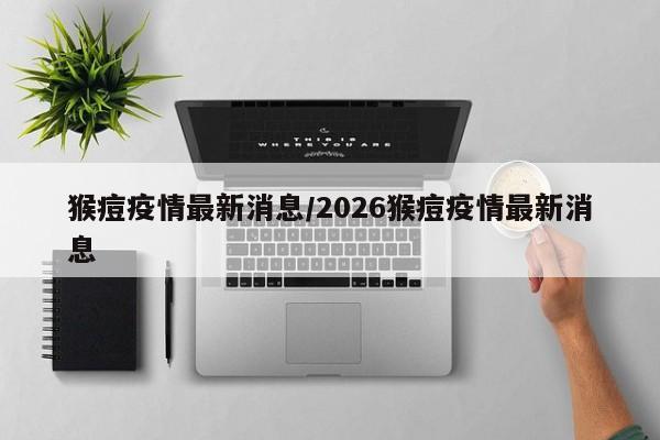 猴痘疫情最新消息/2026猴痘疫情最新消息