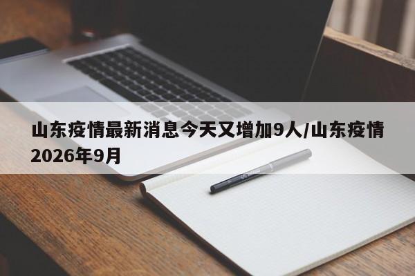 山东疫情最新消息今天又增加9人/山东疫情2026年9月