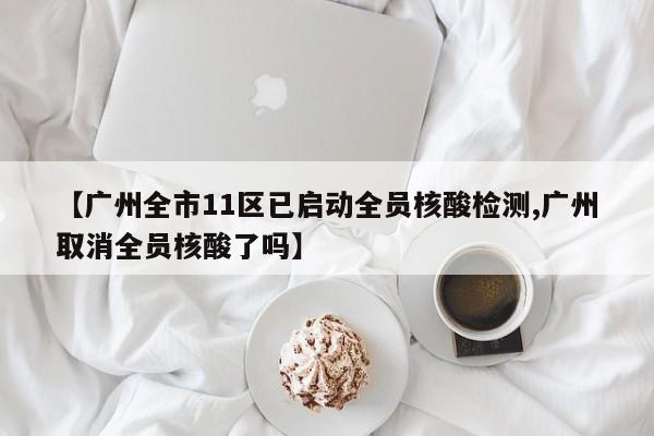 【广州全市11区已启动全员核酸检测,广州取消全员核酸了吗】
