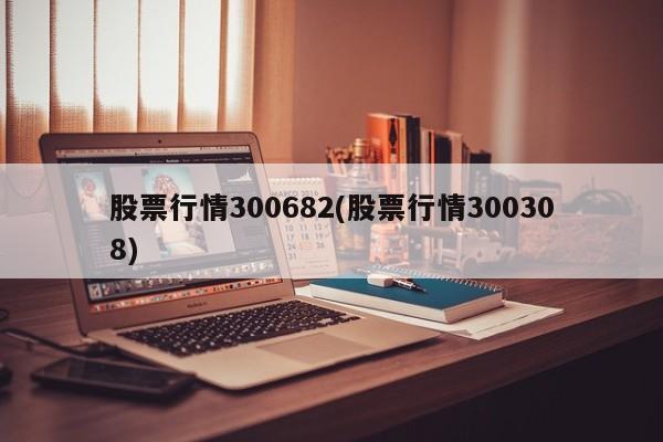 股票行情300682(股票行情300308)