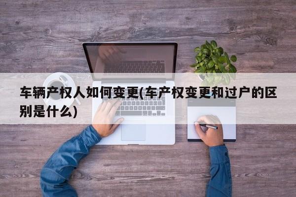 车辆产权人如何变更(车产权变更和过户的区别是什么)