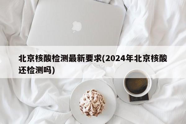 北京核酸检测最新要求(2024年北京核酸还检测吗)