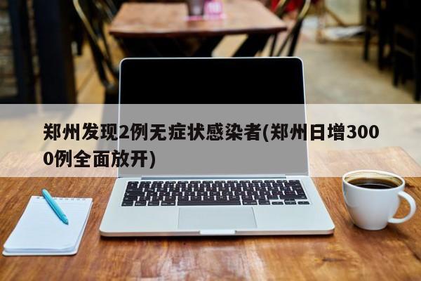 郑州发现2例无症状感染者(郑州日增3000例全面放开)