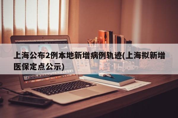上海公布2例本地新增病例轨迹(上海拟新增医保定点公示)