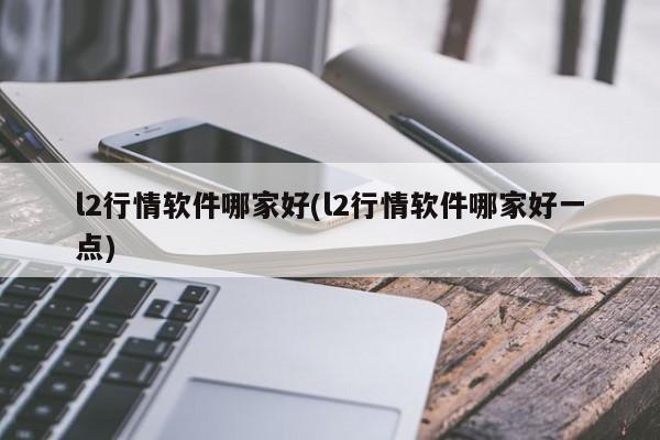 l2行情软件哪家好(l2行情软件哪家好一点)