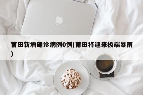 莆田新增确诊病例0例(莆田将迎来极端暴雨)