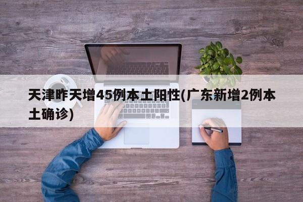 天津昨天增45例本土阳性(广东新增2例本土确诊)