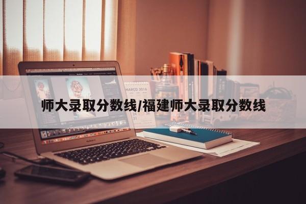 师大录取分数线/福建师大录取分数线